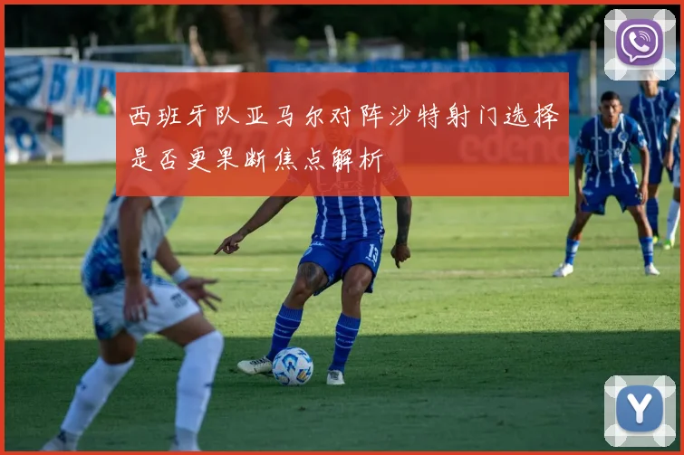 西班牙队亚马尔对阵沙特射门选择是否更果断焦点解析