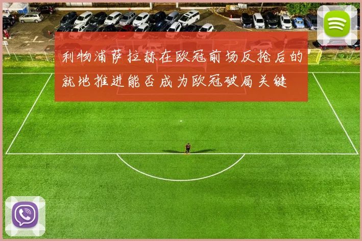 利物浦萨拉赫在欧冠前场反抢后的就地推进能否成为欧冠破局关键