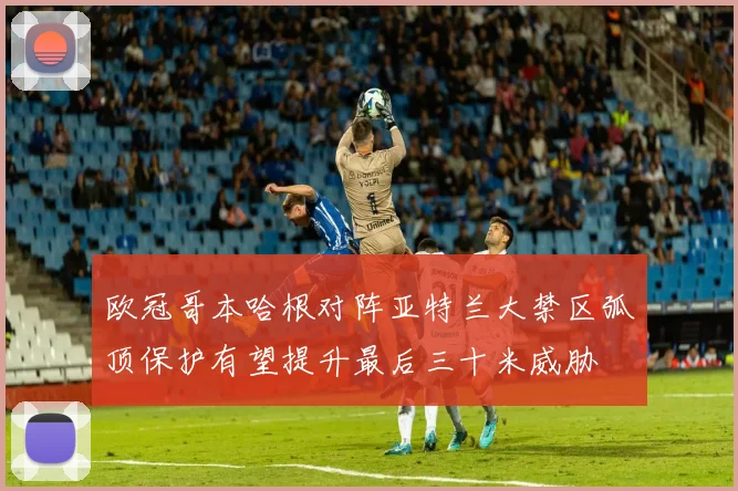欧冠哥本哈根对阵亚特兰大禁区弧顶保护有望提升最后三十米威胁