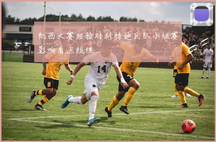 凯西大赛经验对科特迪瓦队小组赛影响看点梳理