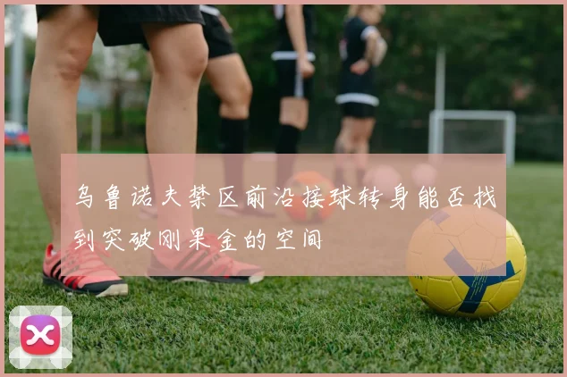 乌鲁诺夫禁区前沿接球转身能否找到突破刚果金的空间