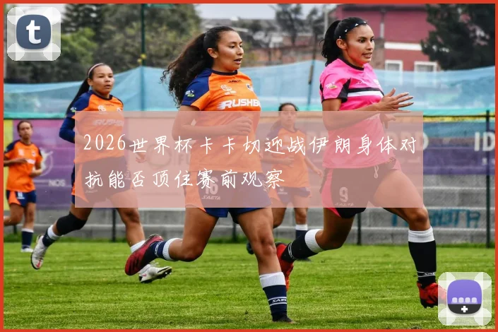2026世界杯卡卡切迎战伊朗身体对抗能否顶住赛前观察