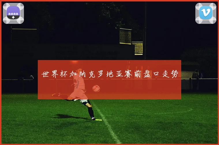 世界杯加纳克罗地亚赛前盘口走势