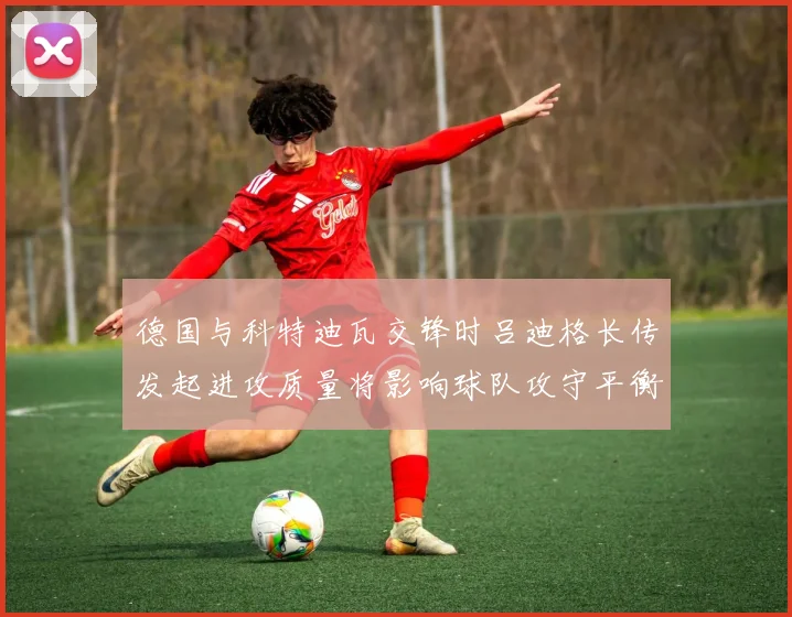 德国与科特迪瓦交锋时吕迪格长传发起进攻质量将影响球队攻守平衡