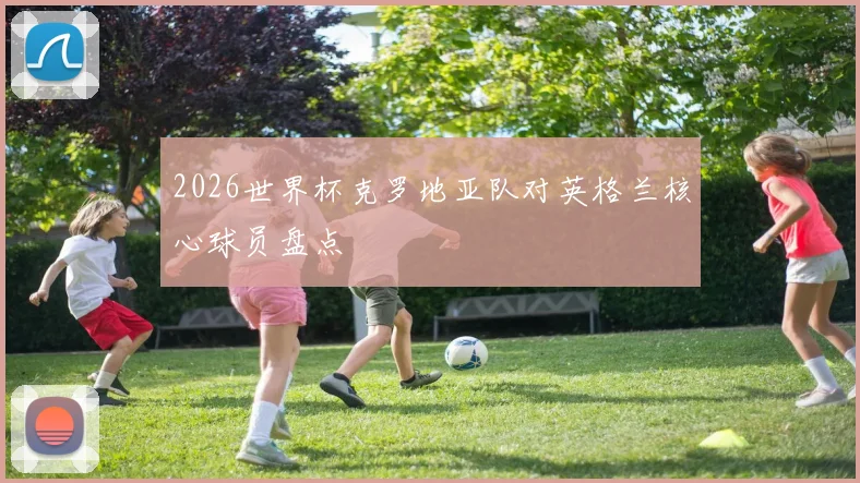 2026世界杯克罗地亚队对英格兰核心球员盘点