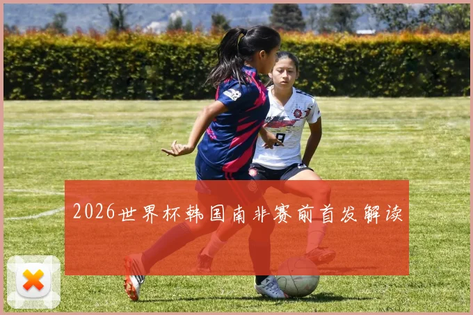 2026世界杯韩国南非赛前首发解读