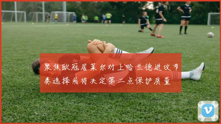 聚焦欧冠居莱尔对上哈兰德进攻节奏选择或将决定第二点保护质量