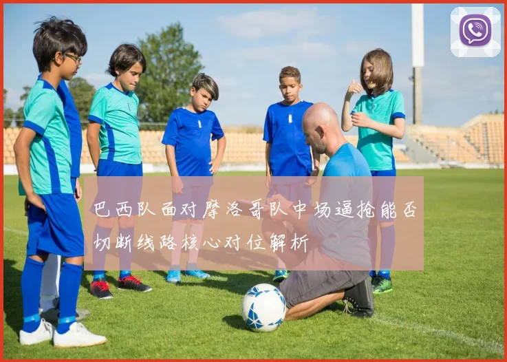 巴西队面对摩洛哥队中场逼抢能否切断线路核心对位解析