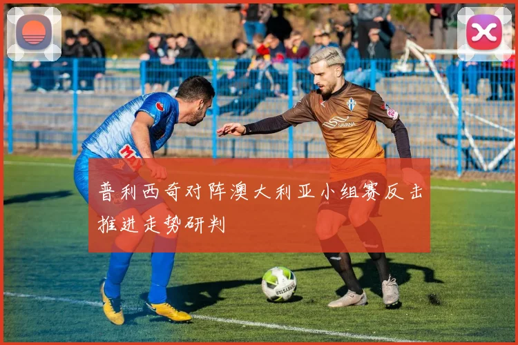 普利西奇对阵澳大利亚小组赛反击推进走势研判