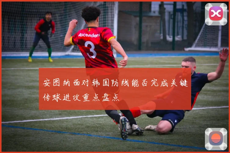 安图纳面对韩国防线能否完成关键传球进攻重点盘点