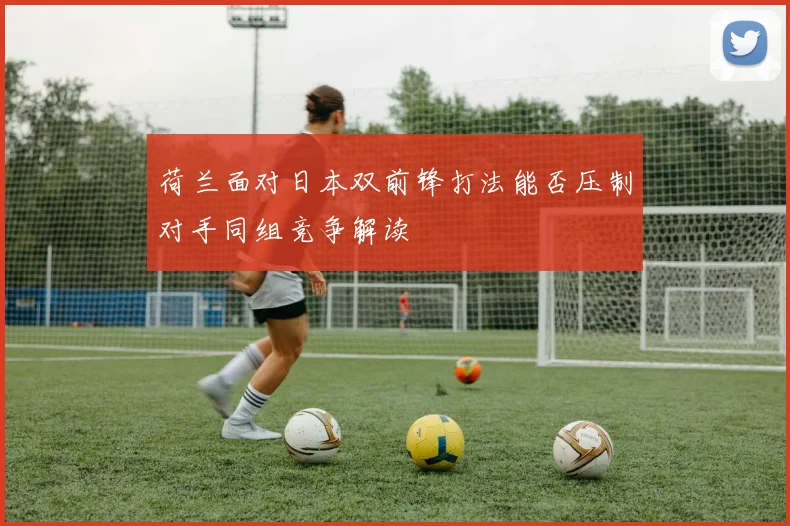 荷兰面对日本双前锋打法能否压制对手同组竞争解读