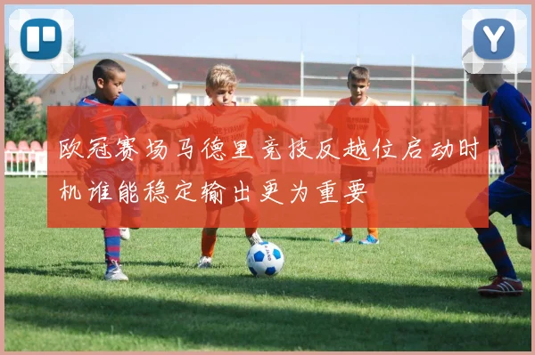 欧冠赛场马德里竞技反越位启动时机谁能稳定输出更为重要