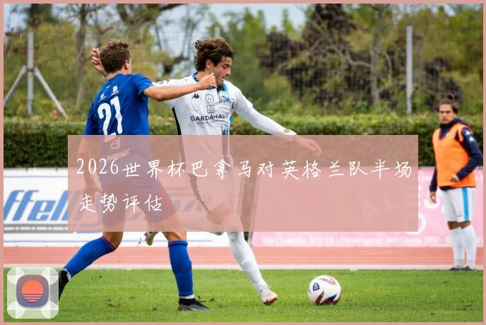 2026世界杯巴拿马对英格兰队半场走势评估