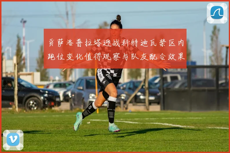 贡萨洛普拉塔迎战科特迪瓦禁区内跑位变化值得观察与队友配合效果