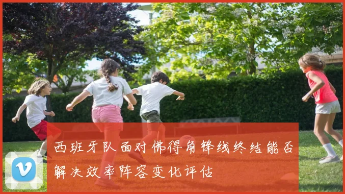 西班牙队面对佛得角锋线终结能否解决效率阵容变化评估