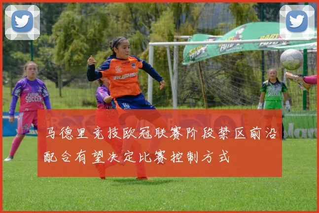 马德里竞技欧冠联赛阶段禁区前沿配合有望决定比赛控制方式