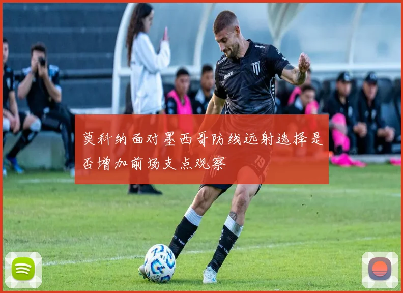 莫科纳面对墨西哥防线远射选择是否增加前场支点观察
