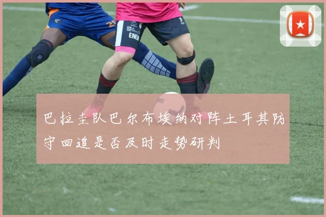 巴拉圭队巴尔布埃纳对阵土耳其防守回追是否及时走势研判