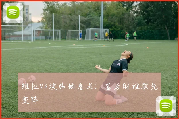 维拉vs埃弗顿看点：落后时谁敢先变阵