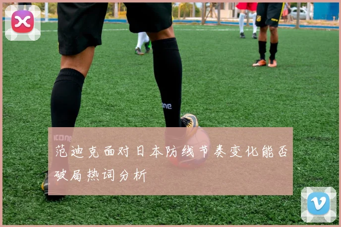 范迪克面对日本防线节奏变化能否破局热词分析