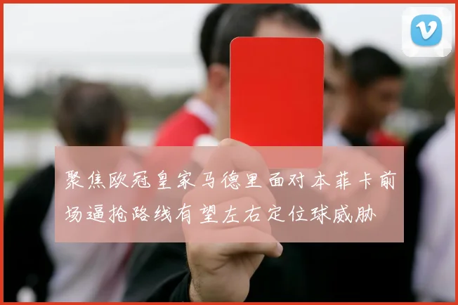 聚焦欧冠皇家马德里面对本菲卡前场逼抢路线有望左右定位球威胁
