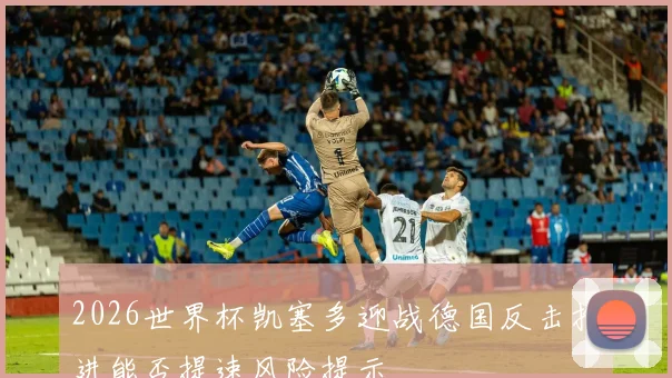 2026世界杯凯塞多迎战德国反击推进能否提速风险提示