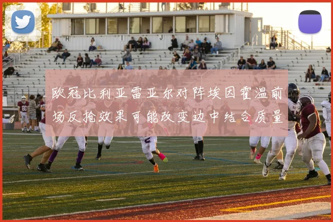 欧冠比利亚雷亚尔对阵埃因霍温前场反抢效果可能改变边中结合质量