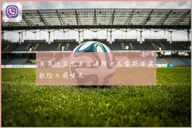 克罗地亚先丢后追阿尔瓦雷斯横梁救险火药味足