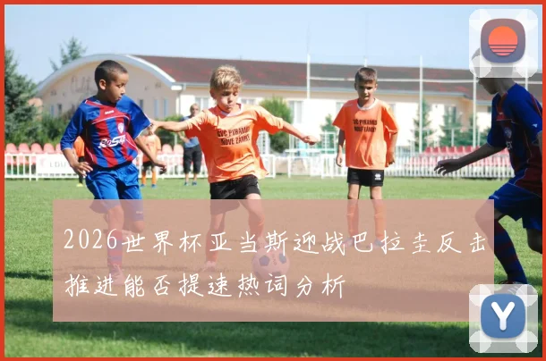 2026世界杯亚当斯迎战巴拉圭反击推进能否提速热词分析