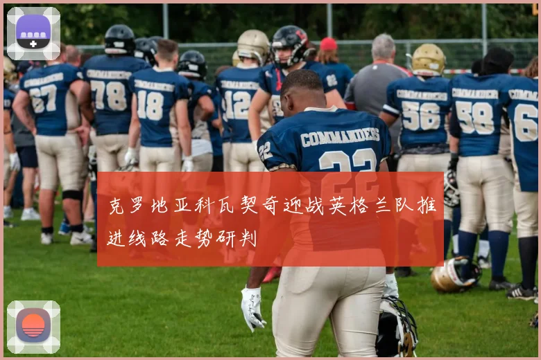 克罗地亚科瓦契奇迎战英格兰队推进线路走势研判