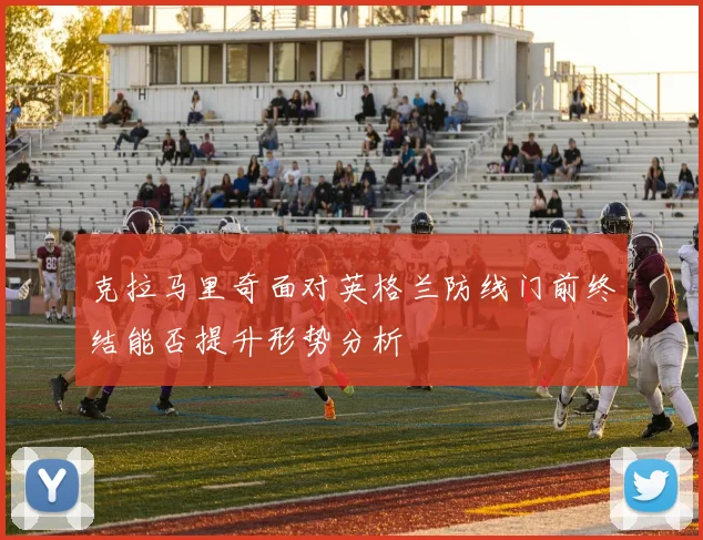 克拉马里奇面对英格兰防线门前终结能否提升形势分析