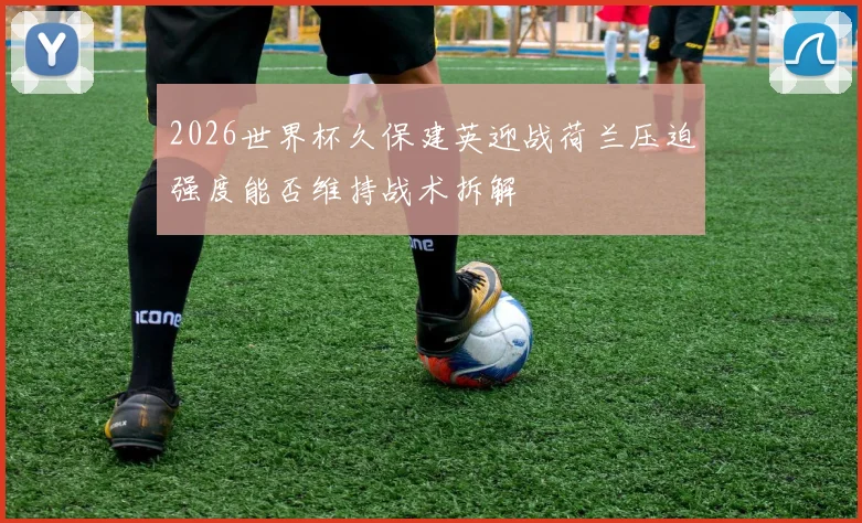 2026世界杯久保建英迎战荷兰压迫强度能否维持战术拆解