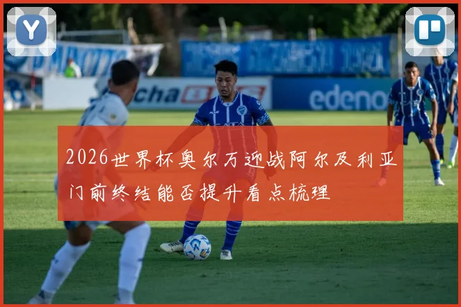 2026世界杯奥尔万迎战阿尔及利亚门前终结能否提升看点梳理
