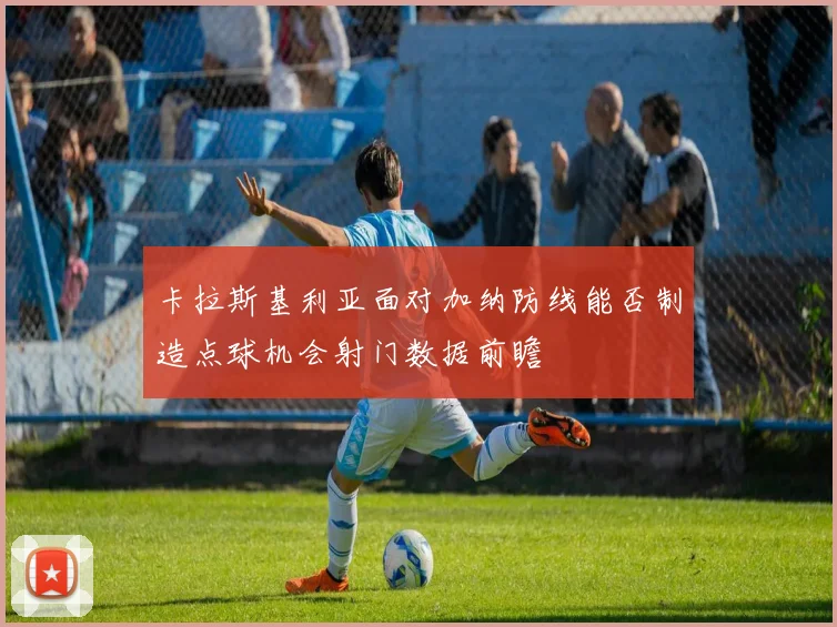 卡拉斯基利亚面对加纳防线能否制造点球机会射门数据前瞻