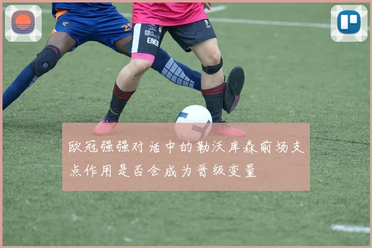 欧冠强强对话中的勒沃库森前场支点作用是否会成为晋级变量