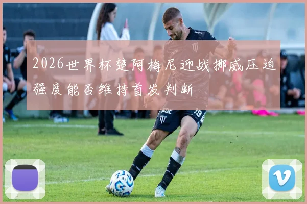 2026世界杯楚阿梅尼迎战挪威压迫强度能否维持首发判断