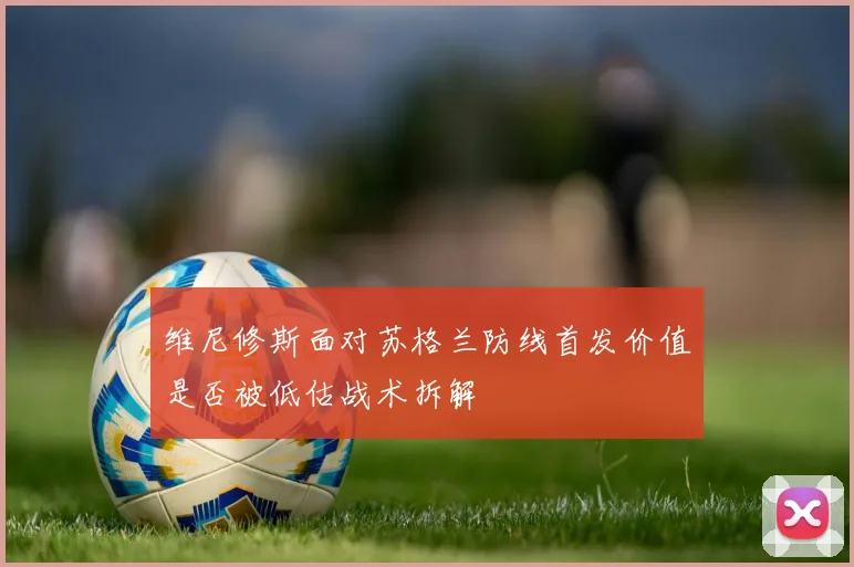 维尼修斯面对苏格兰防线首发价值是否被低估战术拆解