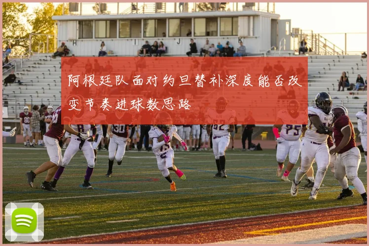 阿根廷队面对约旦替补深度能否改变节奏进球数思路