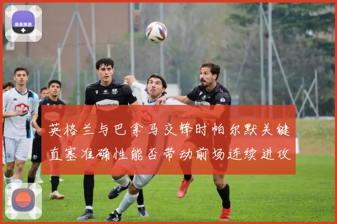 英格兰与巴拿马交锋时帕尔默关键直塞准确性能否带动前场连续进攻
