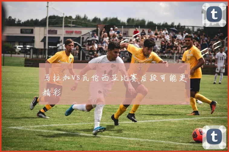 马拉加vs瓦伦西亚比赛后段可能更精彩